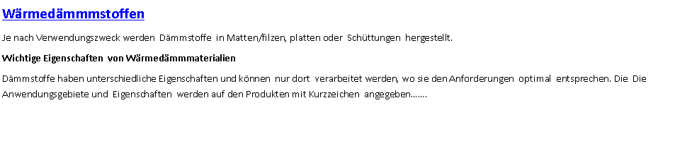 Textfeld: WrmedmmmstoffenJe nach Verwendungszweck werden  Dmmstoffe  in Matten/filzen, platten oder  Schttungen  hergestellt.Wichtige Eigenschaften  von WrmedmmmaterialienDmmstoffe haben unterschiedliche Eigenschaften und knnen  nur dort  verarbeitet werden, wo sie den Anforderungen  optimal  entsprechen. Die  Die Anwendungsgebiete und  Eigenschaften  werden auf den Produkten mit Kurzzeichen  angegeben.