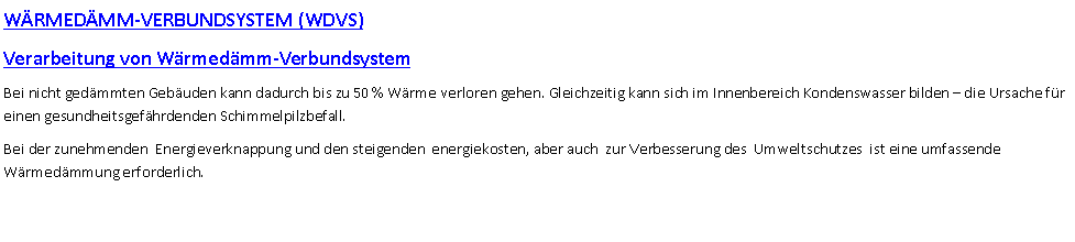 Textfeld: WRMEDMM-VERBUNDSYSTEM (WDVS)Verarbeitung von Wrmedmm-VerbundsystemBei nicht gedmmten Gebuden kann dadurch bis zu 50 % Wrme verloren gehen. Gleichzeitig kann sich im Innenbereich Kondenswasser bilden  die Ursache fr einen gesundheitsgefhrdenden Schimmelpilzbefall.Bei der zunehmenden  Energieverknappung und den steigenden  energiekosten, aber auch  zur Verbesserung des  Umweltschutzes  ist eine umfassende  Wrmedmmung erforderlich.